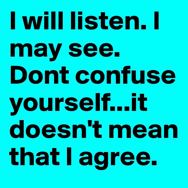 I will listen. I may see. 
Dont confuse yourself...it doesn't mean that I agree.