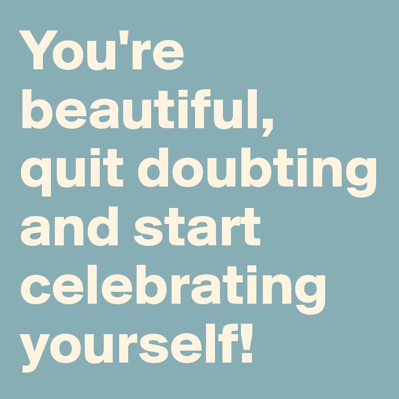 You're beautiful, quit doubting and start celebrating yourself!