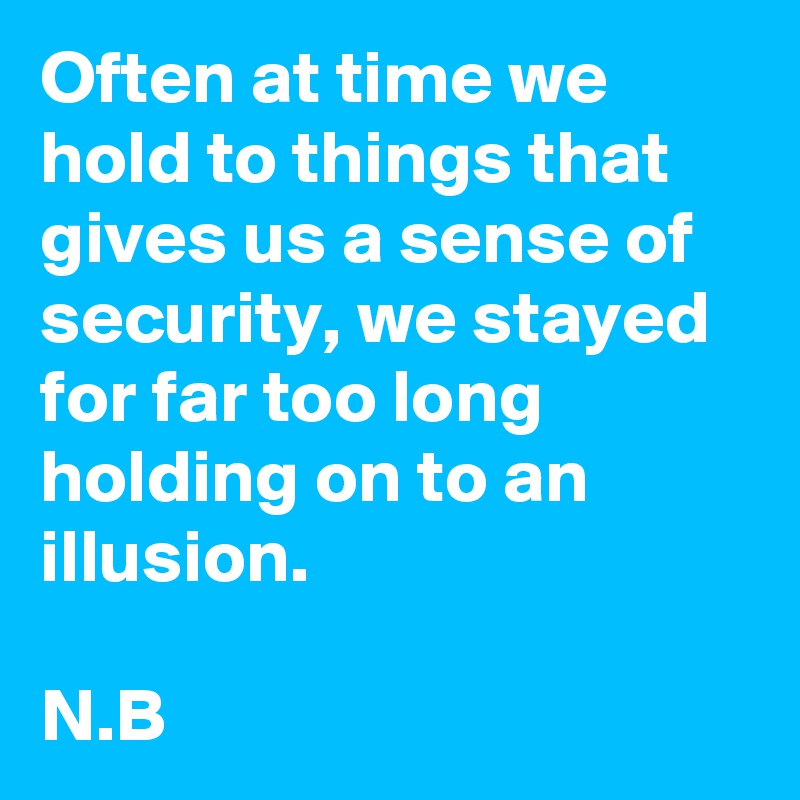 Often at time we hold to things that gives us a sense of security, we stayed for far too long holding on to an illusion.

N.B