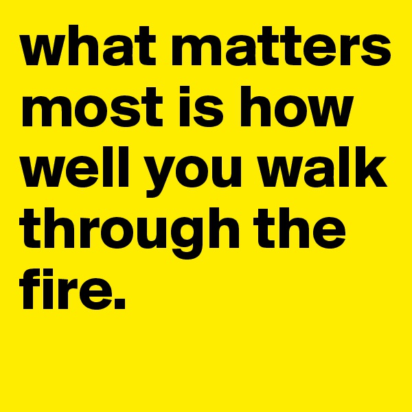 what matters most is how well you walk through the fire. 