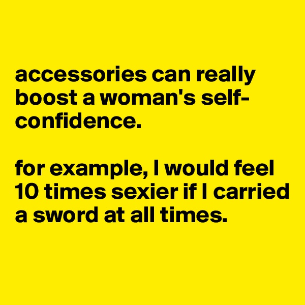 

accessories can really boost a woman's self-confidence. 

for example, I would feel 10 times sexier if I carried a sword at all times.

