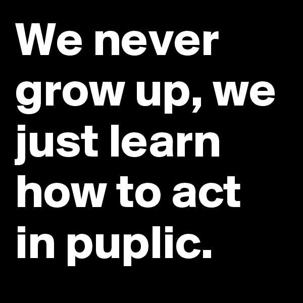 We never grow up, we just learn how to act in puplic.