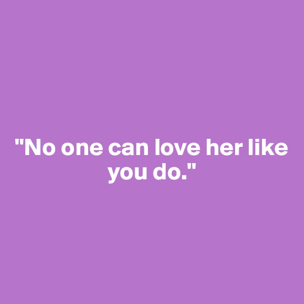 




"No one can love her like 
                   you do."



