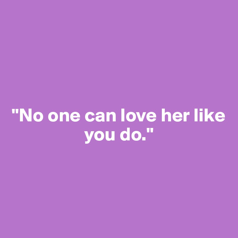 




"No one can love her like 
                   you do."



