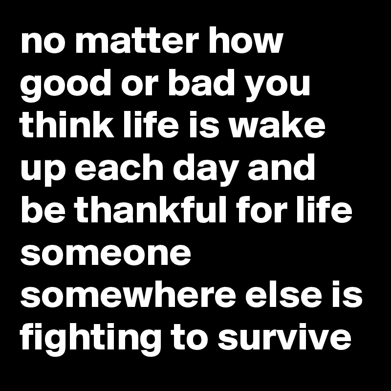 no matter how good or bad you think life is wake up each day and be thankful for life someone somewhere else is fighting to survive