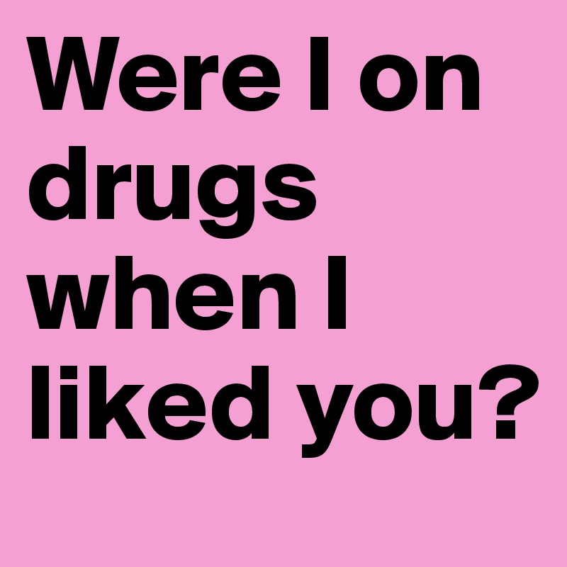 Were I on drugs when I liked you?