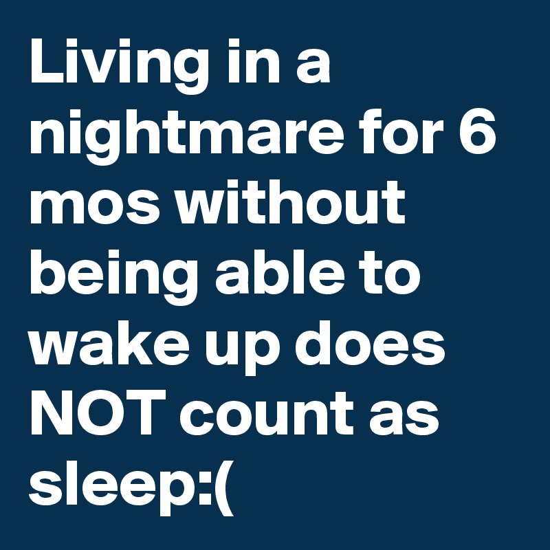 Living in a nightmare for 6 mos without being able to wake up does NOT count as sleep:(
