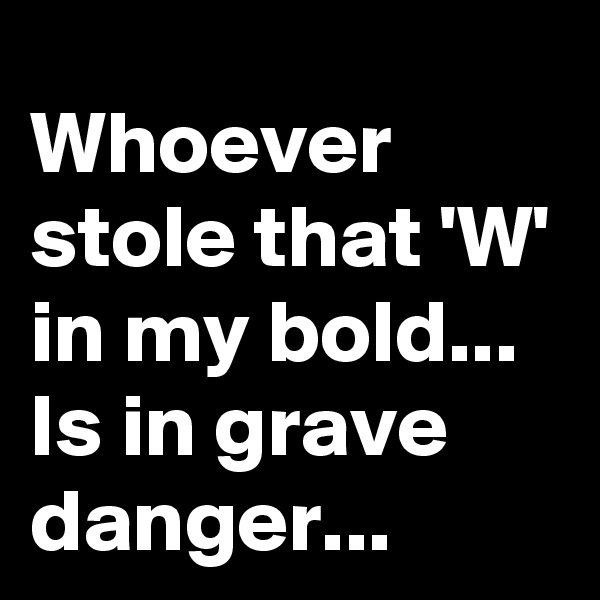 Whoever stole that 'W' in my bold...
Is in grave danger...