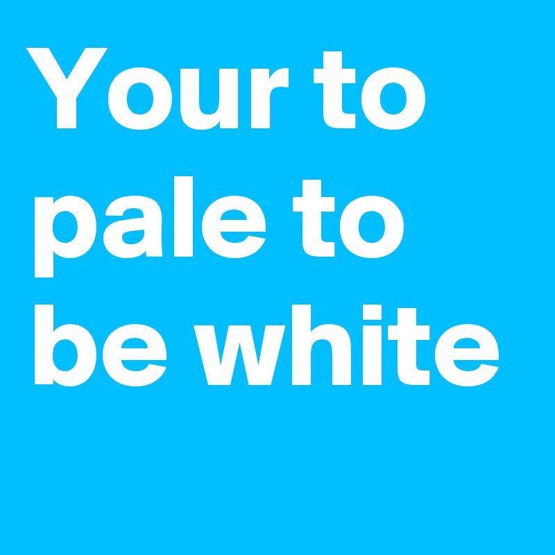 Your to pale to be white