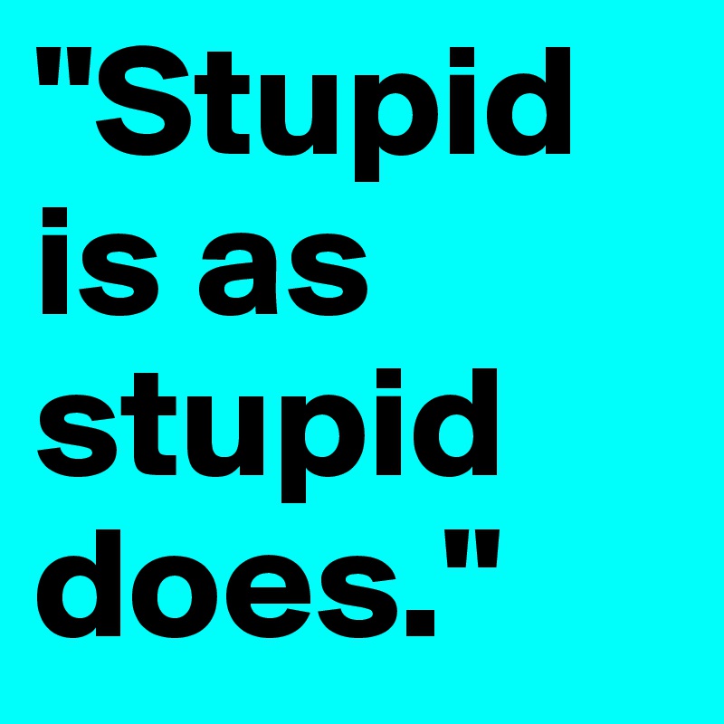 "Stupid is as stupid does."