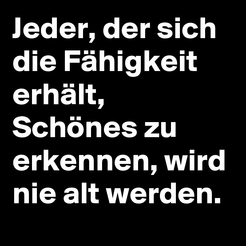 Jeder, der sich die Fähigkeit erhält, Schönes zu erkennen, wird nie alt werden.