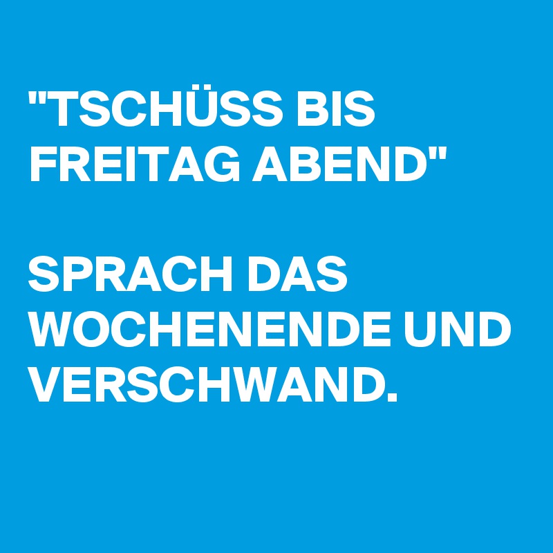 
"TSCHÜSS BIS FREITAG ABEND" 

SPRACH DAS WOCHENENDE UND VERSCHWAND.
