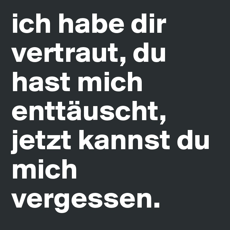 ich habe dir vertraut, du hast mich enttäuscht, jetzt kannst du mich vergessen.