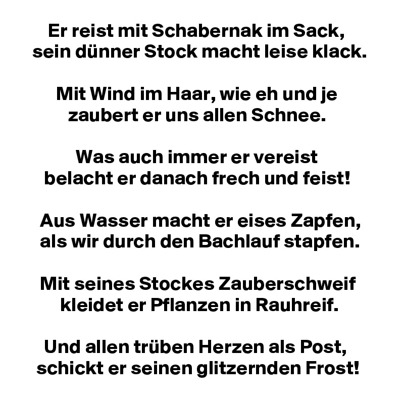        Er reist mit Schabernak im Sack,
   sein dünner Stock macht leise klack.

         Mit Wind im Haar, wie eh und je
            zaubert er uns allen Schnee.

              Was auch immer er vereist
      belacht er danach frech und feist!

     Aus Wasser macht er eises Zapfen,
     als wir durch den Bachlauf stapfen.

     Mit seines Stockes Zauberschweif
          kleidet er Pflanzen in Rauhreif.

      Und allen trüben Herzen als Post,
    schickt er seinen glitzernden Frost!