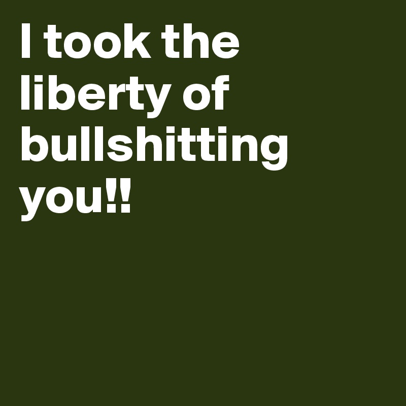 I took the liberty of bullshitting you!!


