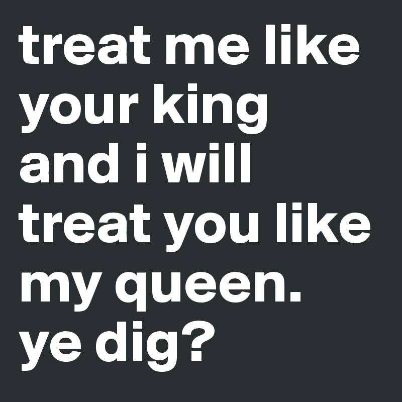 treat me like your king and i will treat you like my queen. 
ye dig?