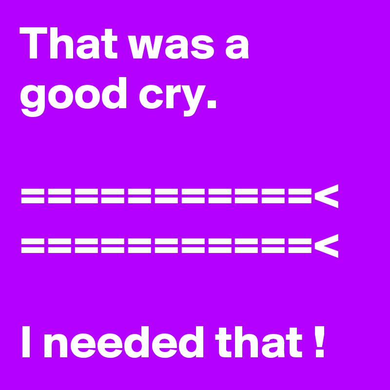 That was a good cry.

===========< ===========<  

I needed that !