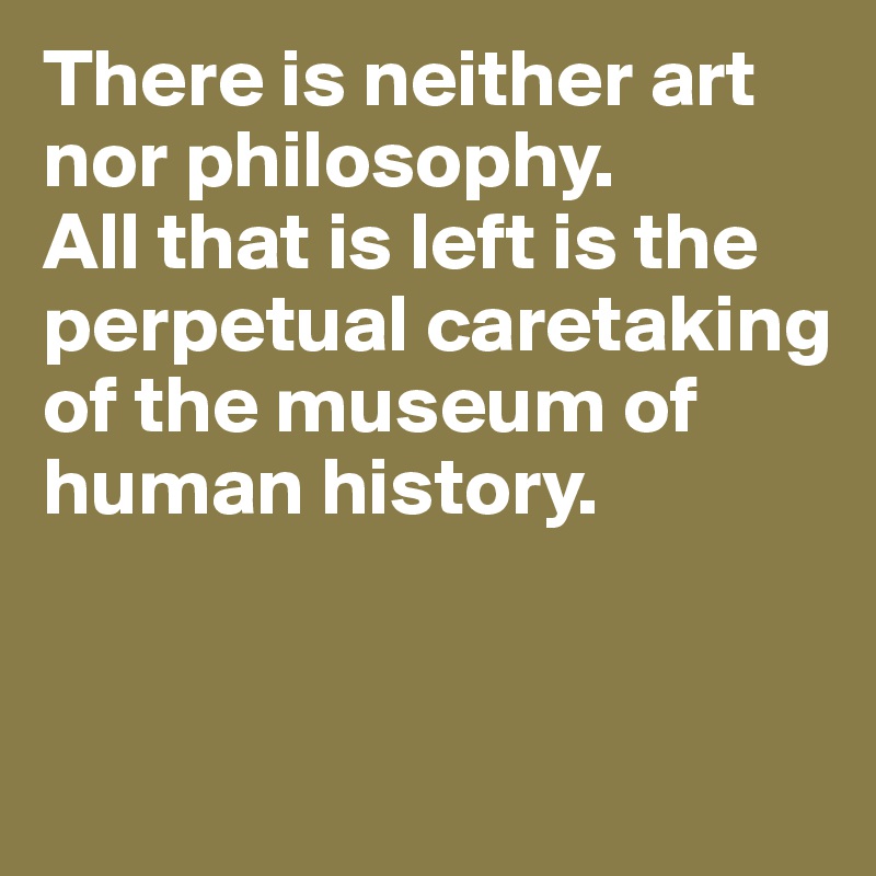 There is neither art 
nor philosophy. 
All that is left is the perpetual caretaking 
of the museum of 
human history.


