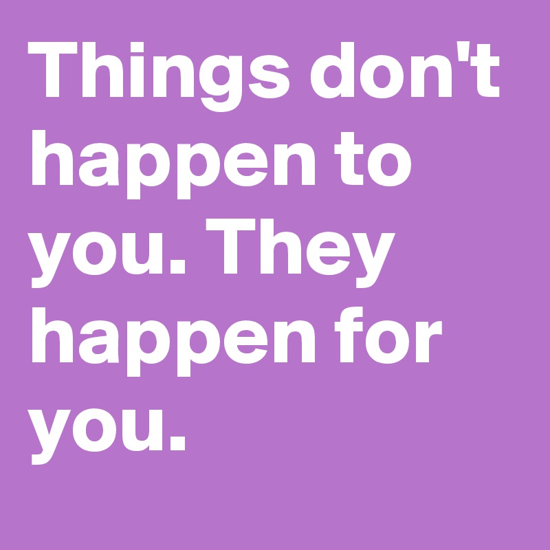 Things don't happen to you. They happen for you.