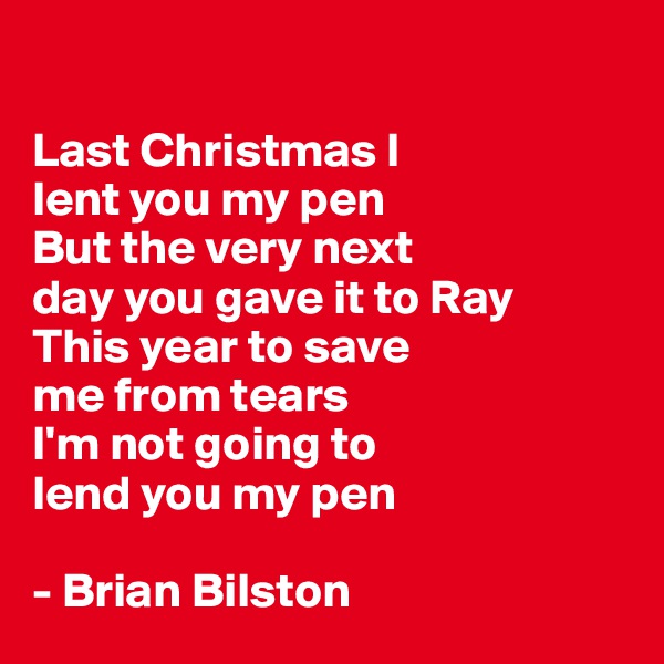 

Last Christmas I 
lent you my pen 
But the very next
day you gave it to Ray 
This year to save
me from tears 
I'm not going to 
lend you my pen 

- Brian Bilston 