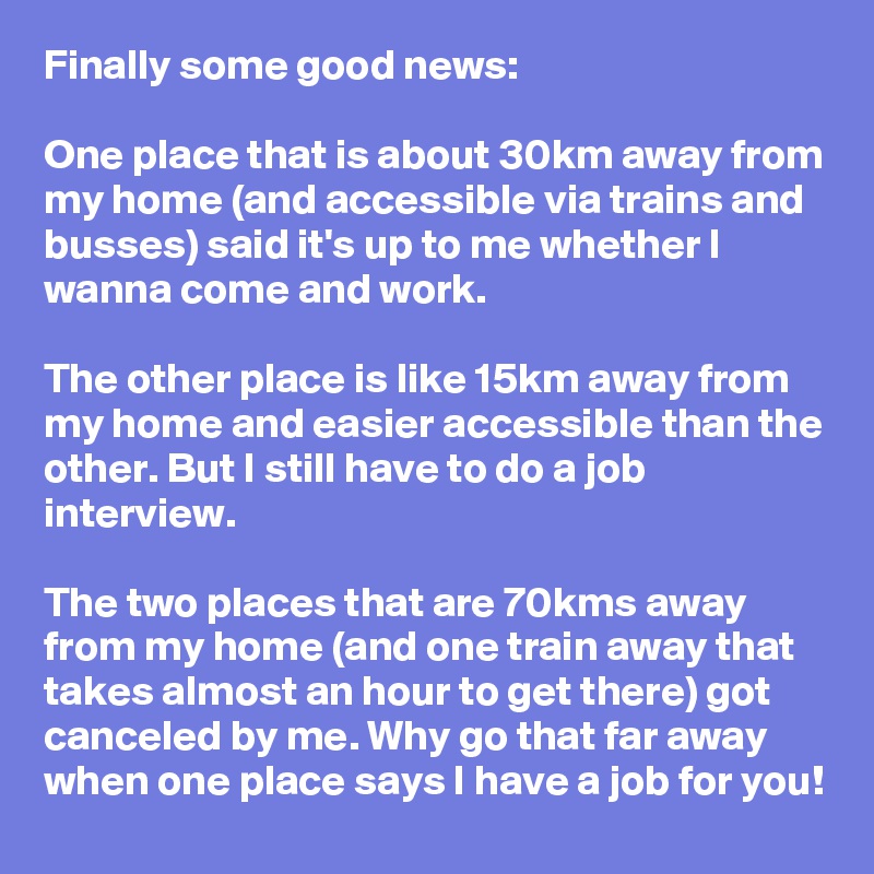 Finally some good news:

One place that is about 30km away from my home (and accessible via trains and busses) said it's up to me whether I wanna come and work.

The other place is like 15km away from my home and easier accessible than the other. But I still have to do a job interview. 

The two places that are 70kms away from my home (and one train away that takes almost an hour to get there) got canceled by me. Why go that far away when one place says I have a job for you! 