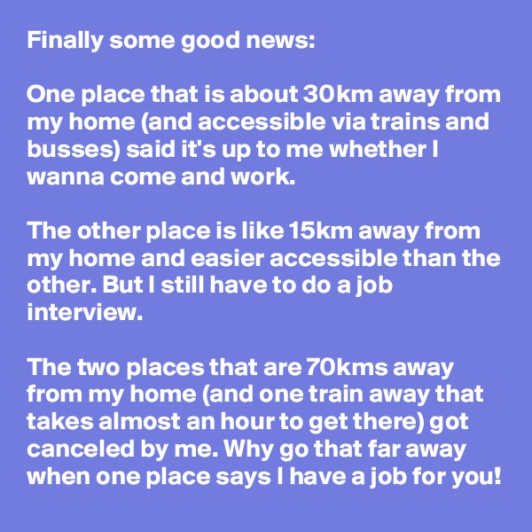 Finally some good news:

One place that is about 30km away from my home (and accessible via trains and busses) said it's up to me whether I wanna come and work.

The other place is like 15km away from my home and easier accessible than the other. But I still have to do a job interview. 

The two places that are 70kms away from my home (and one train away that takes almost an hour to get there) got canceled by me. Why go that far away when one place says I have a job for you! 