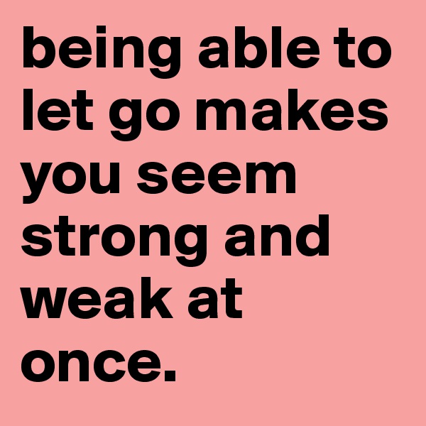 being able to let go makes you seem strong and weak at once.