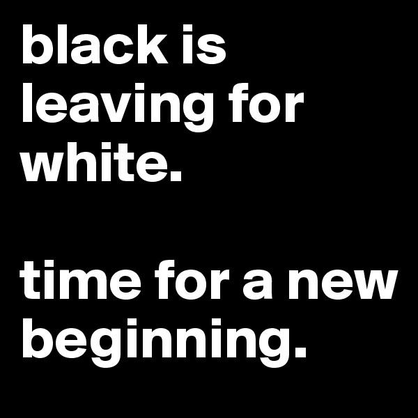 black is leaving for white. 

time for a new beginning. 