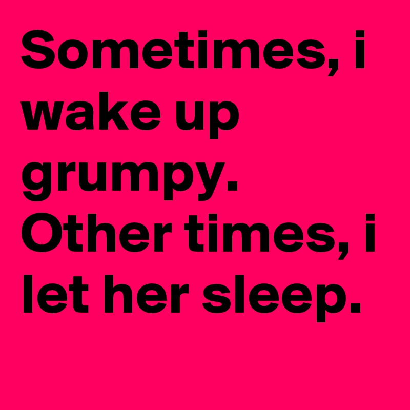 Sometimes, i wake up grumpy. Other times, i let her sleep.