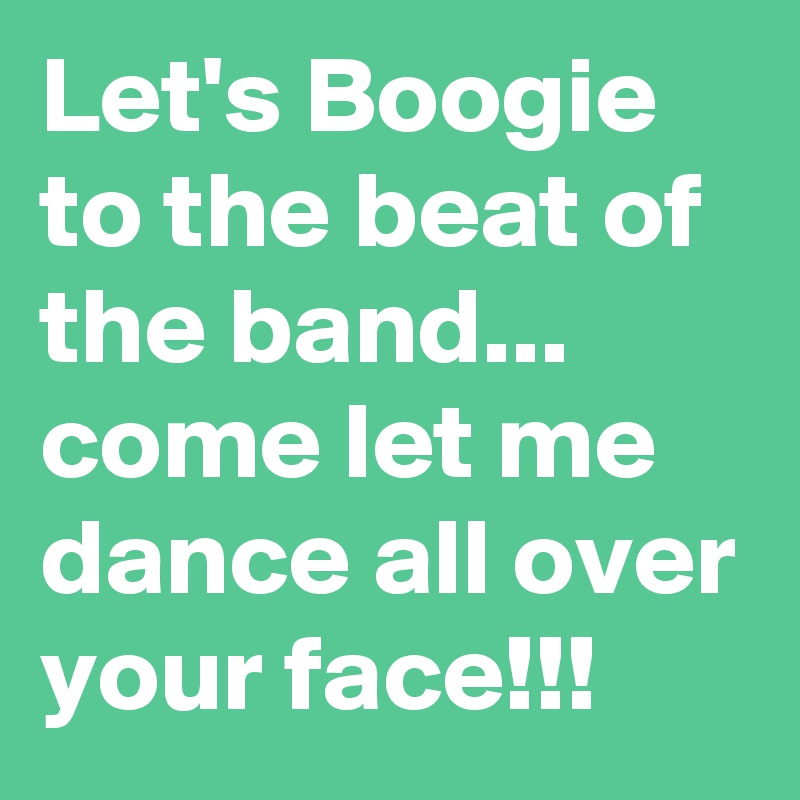 Let's Boogie to the beat of the band...
come let me dance all over your face!!!