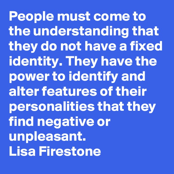 People must come to the understanding that they do not have a fixed identity. They have the power to identify and alter features of their personalities that they find negative or unpleasant.
Lisa Firestone