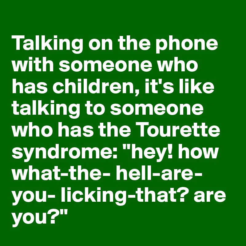 
Talking on the phone with someone who has children, it's like talking to someone who has the Tourette syndrome: "hey! how what-the- hell-are-you- licking-that? are you?"