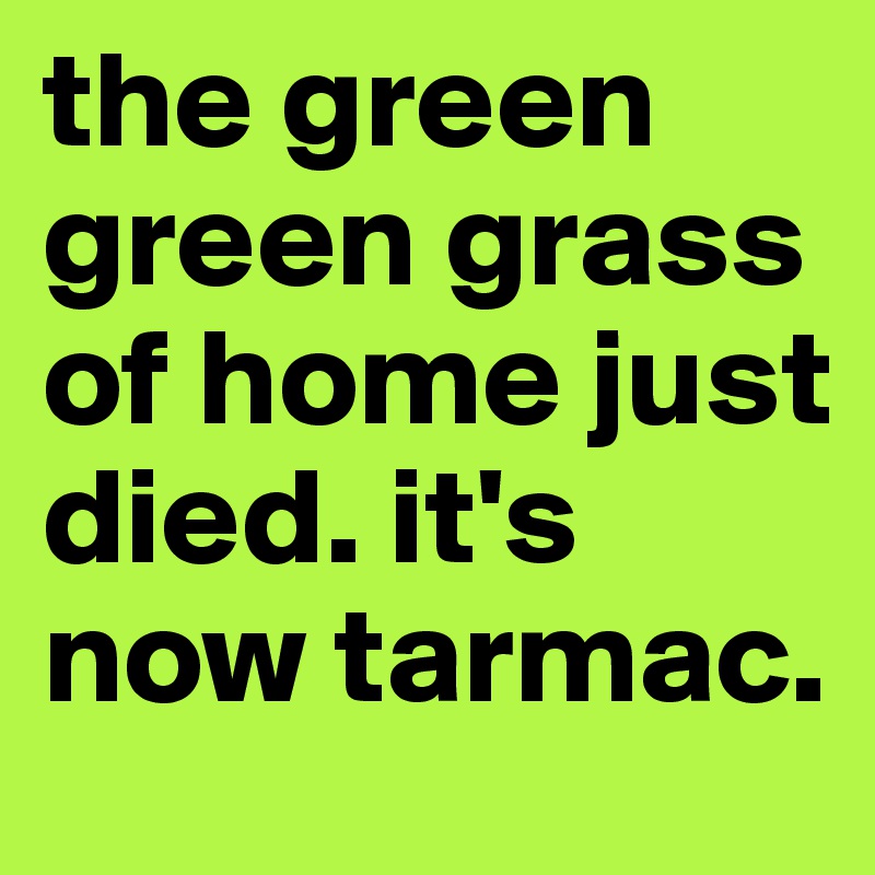 the green green grass of home just died. it's now tarmac. 