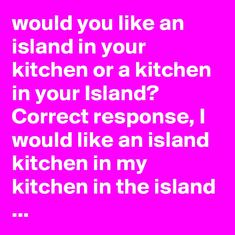 would you like an island in your kitchen or a kitchen in your Island? Correct response, I would like an island kitchen in my kitchen in the island ...