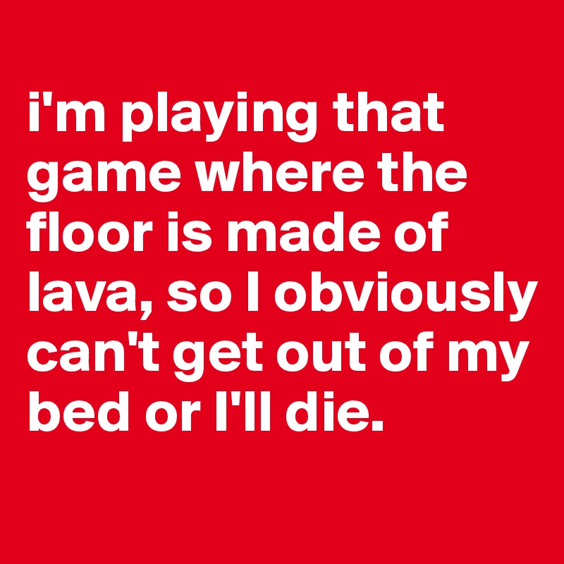 
i'm playing that game where the floor is made of lava, so I obviously can't get out of my bed or I'll die. 
