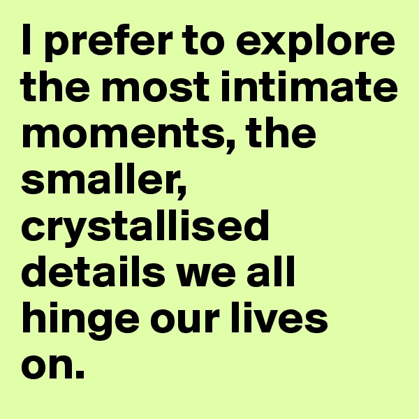 I prefer to explore the most intimate moments, the smaller, crystallised details we all hinge our lives on.