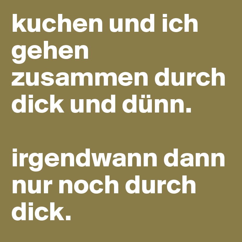 kuchen und ich gehen zusammen durch dick und dünn.

irgendwann dann nur noch durch dick. 