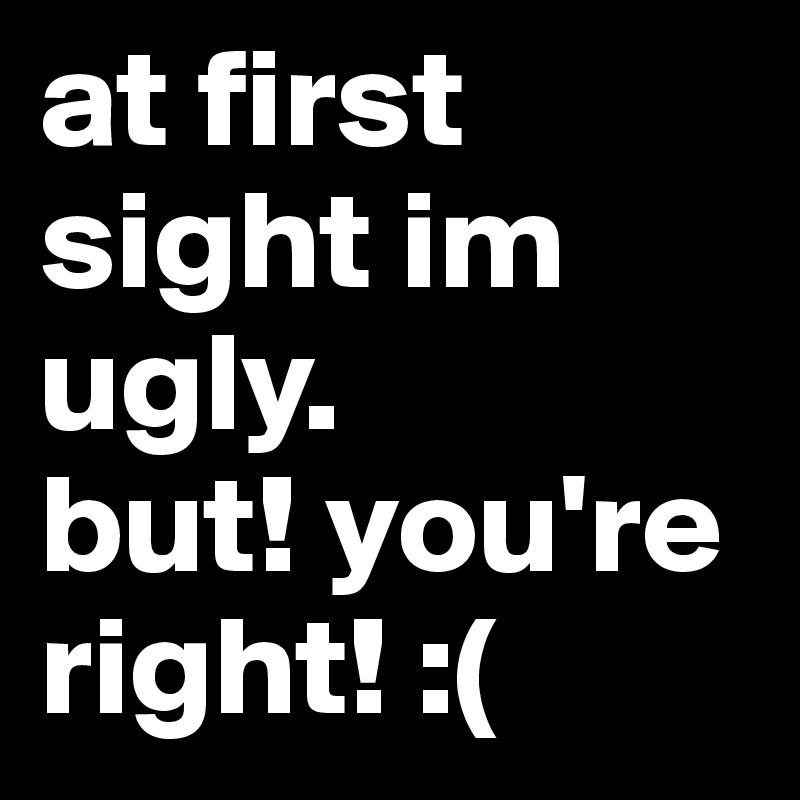 at first sight im ugly.
but! you're right! :(
