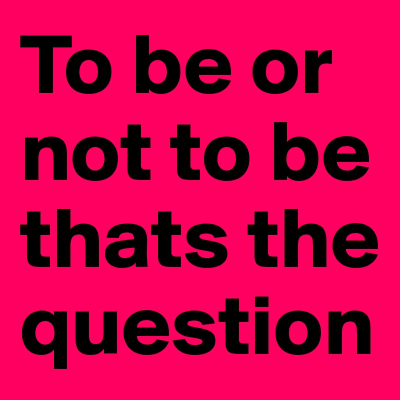 To be or not to be thats the question
