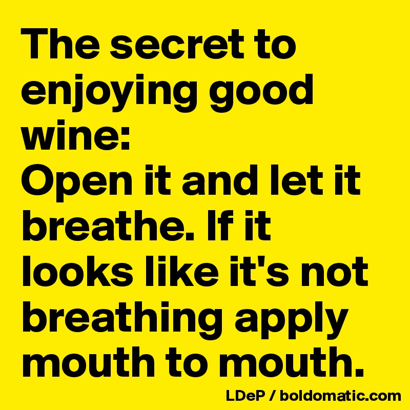 The secret to enjoying good wine: 
Open it and let it breathe. If it looks like it's not breathing apply mouth to mouth. 