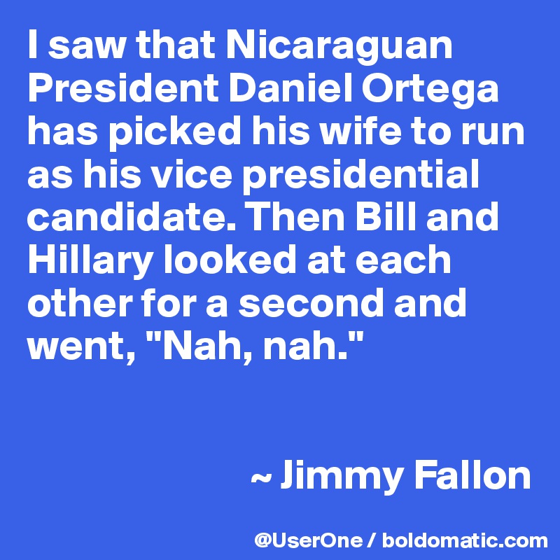 I saw that Nicaraguan President Daniel Ortega has picked his wife to run as his vice presidential candidate. Then Bill and Hillary looked at each other for a second and went, "Nah, nah."


                          ~ Jimmy Fallon