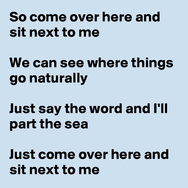 So come over here and sit next to me

We can see where things go naturally

Just say the word and I'll part the sea

Just come over here and sit next to me