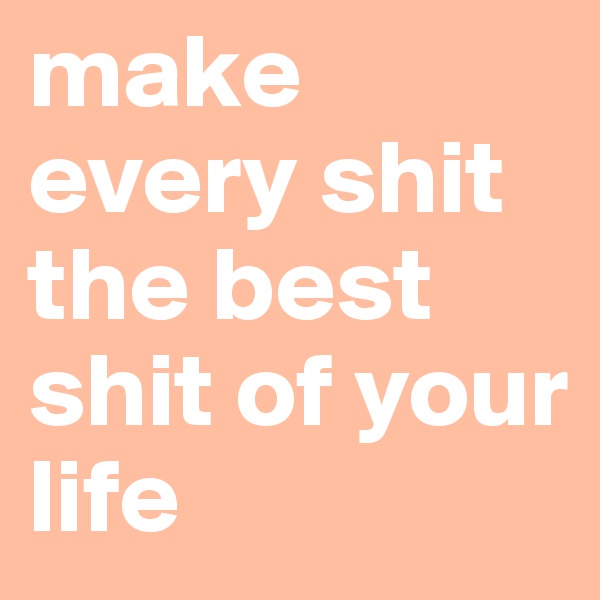 make every shit the best shit of your life
