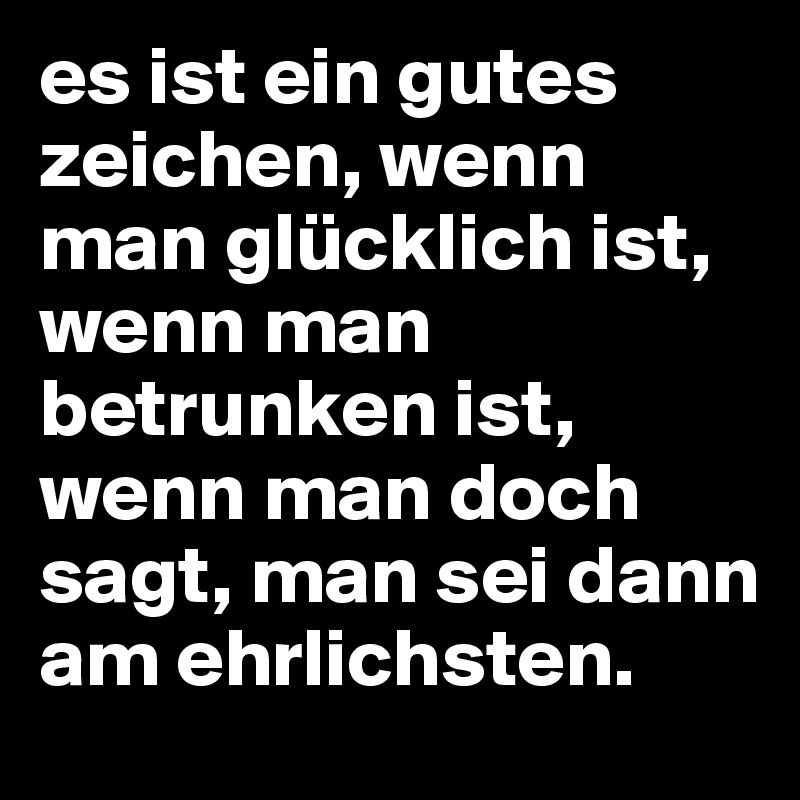 es ist ein gutes zeichen, wenn man glücklich ist, wenn man betrunken ist, wenn man doch sagt, man sei dann am ehrlichsten.
