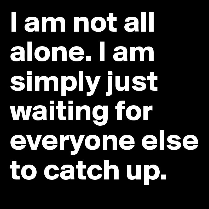I am not all alone. I am simply just waiting for everyone else to catch up. 