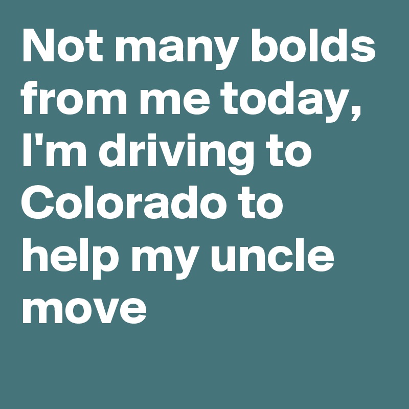 Not many bolds from me today, I'm driving to Colorado to help my uncle move