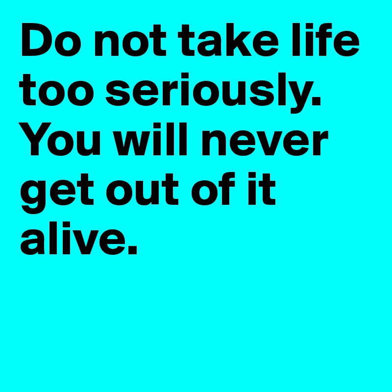 Do not take life too seriously. You will never get out of it alive.

