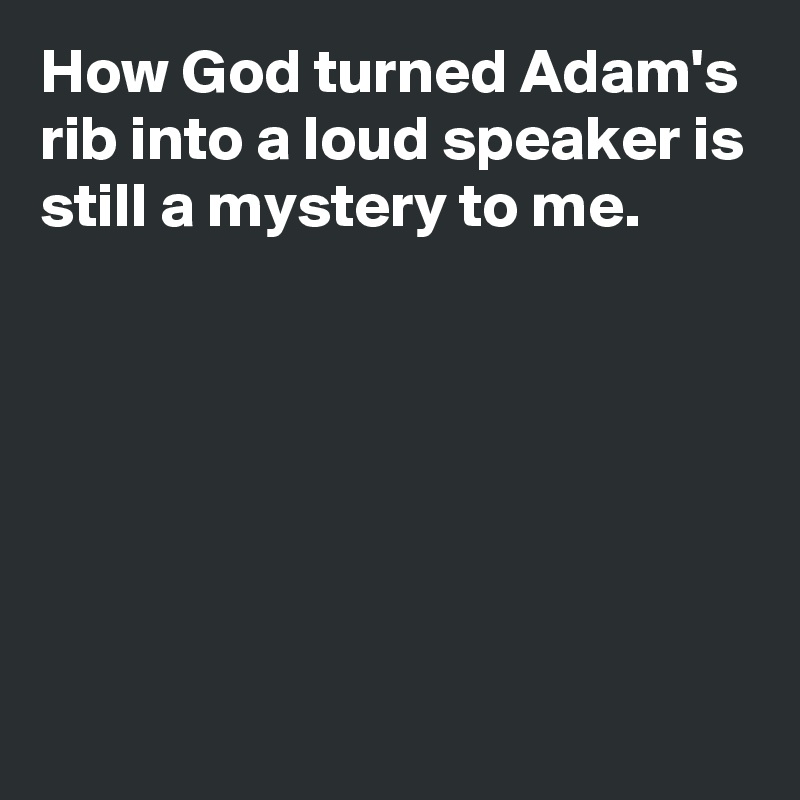 How God turned Adam's rib into a loud speaker is still a mystery to me.






