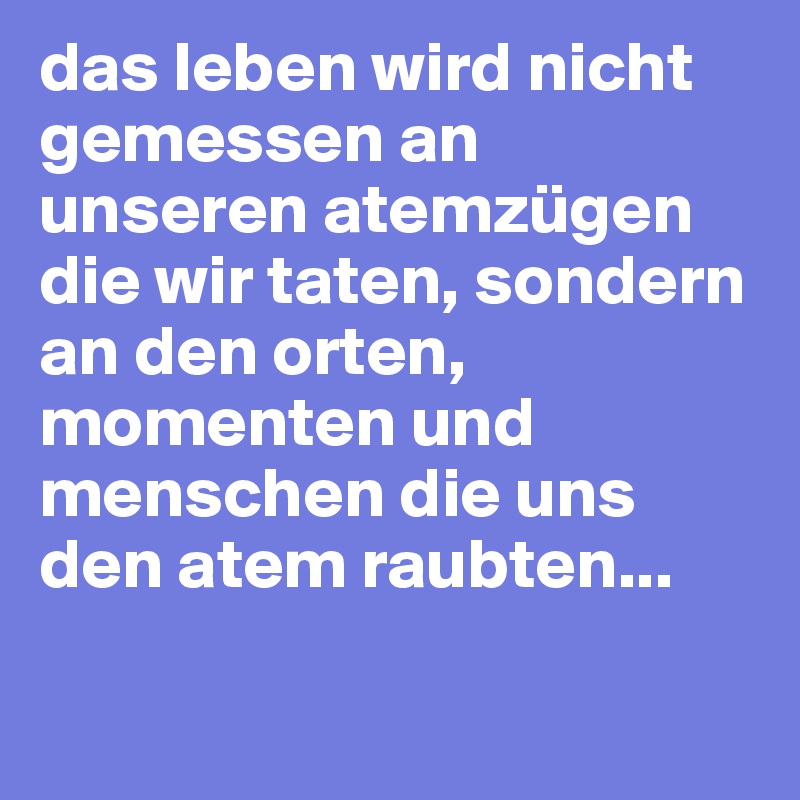 das leben wird nicht gemessen an unseren atemzügen die wir taten, sondern an den orten, momenten und menschen die uns den atem raubten...

