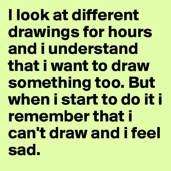 I look at different drawings for hours and i understand that i want to draw something too. But when i start to do it i remember that i can't draw and i feel sad. 